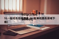51一起吃瓜在线观看（一起来吃西瓜游戏下载）