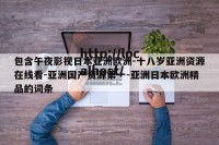 包含午夜影视日本亚洲欧洲-十八岁亚洲资源在线看-亚洲国产资源第一-亚洲日本欧洲精品的词条