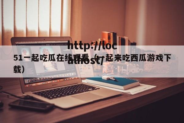 51一起吃瓜在线观看(一起来吃西瓜游戏下载)